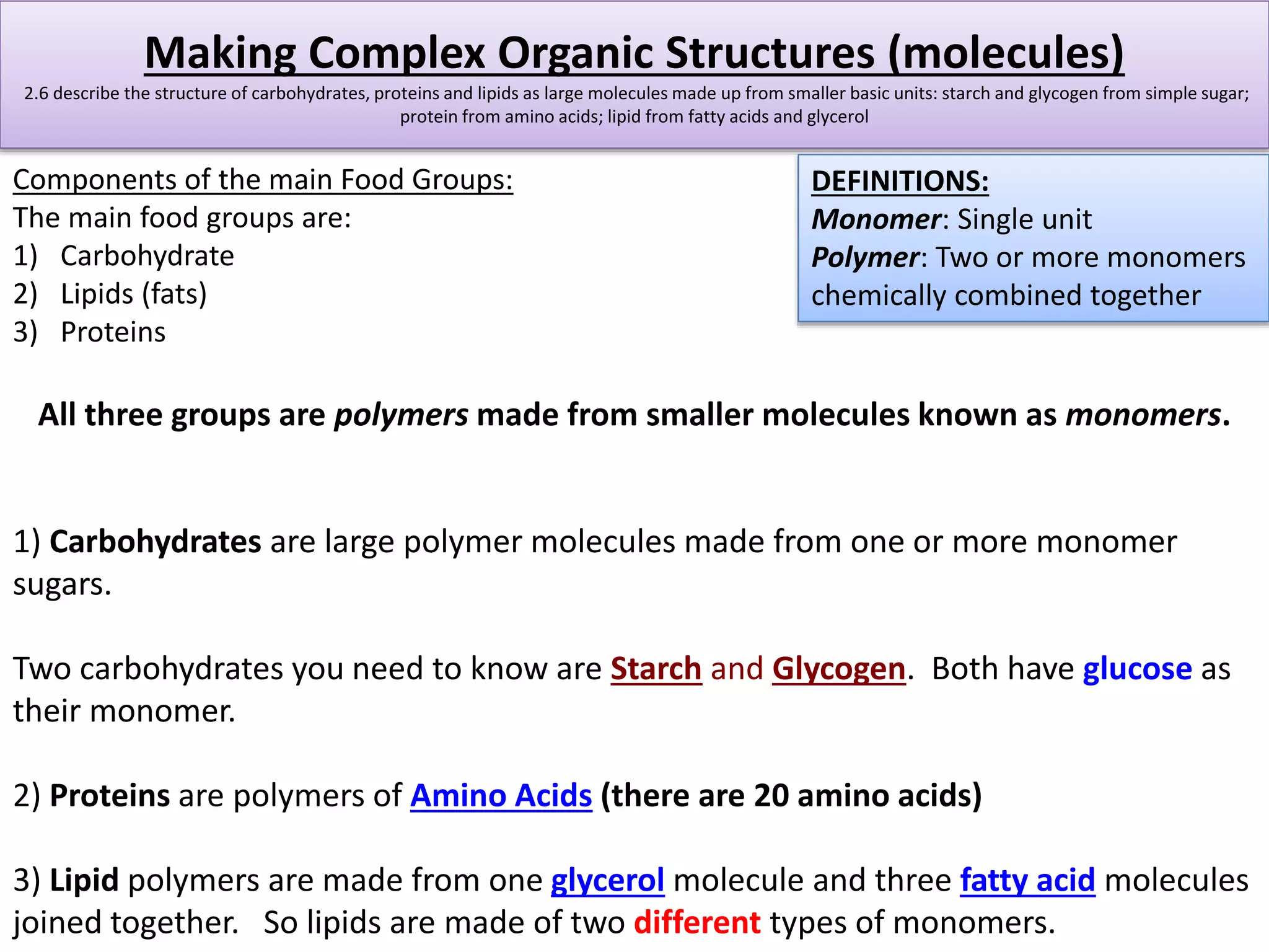 Making Complex Organic Structures (molecules) 
2.6 describe the structure of carbohydrates, proteins and lipids as large molecules made up from smaller basic units: starch and glycogen from simple sugar; 
protein from amino acids; lipid from fatty acids and glycerol 
Components of the main Food Groups: 
The main food groups are: 
1) Carbohydrate 
2) Lipids (fats) 
3) Proteins 
DEFINITIONS: 
Monomer: Single unit 
Polymer: Two or more monomers 
chemically combined together 
All three groups are polymers made from smaller molecules known as monomers. 
1) Carbohydrates are large polymer molecules made from one or more monomer 
sugars. 
Two carbohydrates you need to know are Starch and Glycogen. Both have glucose as 
their monomer. 
2) Proteins are polymers of Amino Acids (there are 20 amino acids) 
3) Lipid polymers are made from one glycerol molecule and three fatty acid molecules 
joined together. So lipids are made of two different types of monomers. 
 