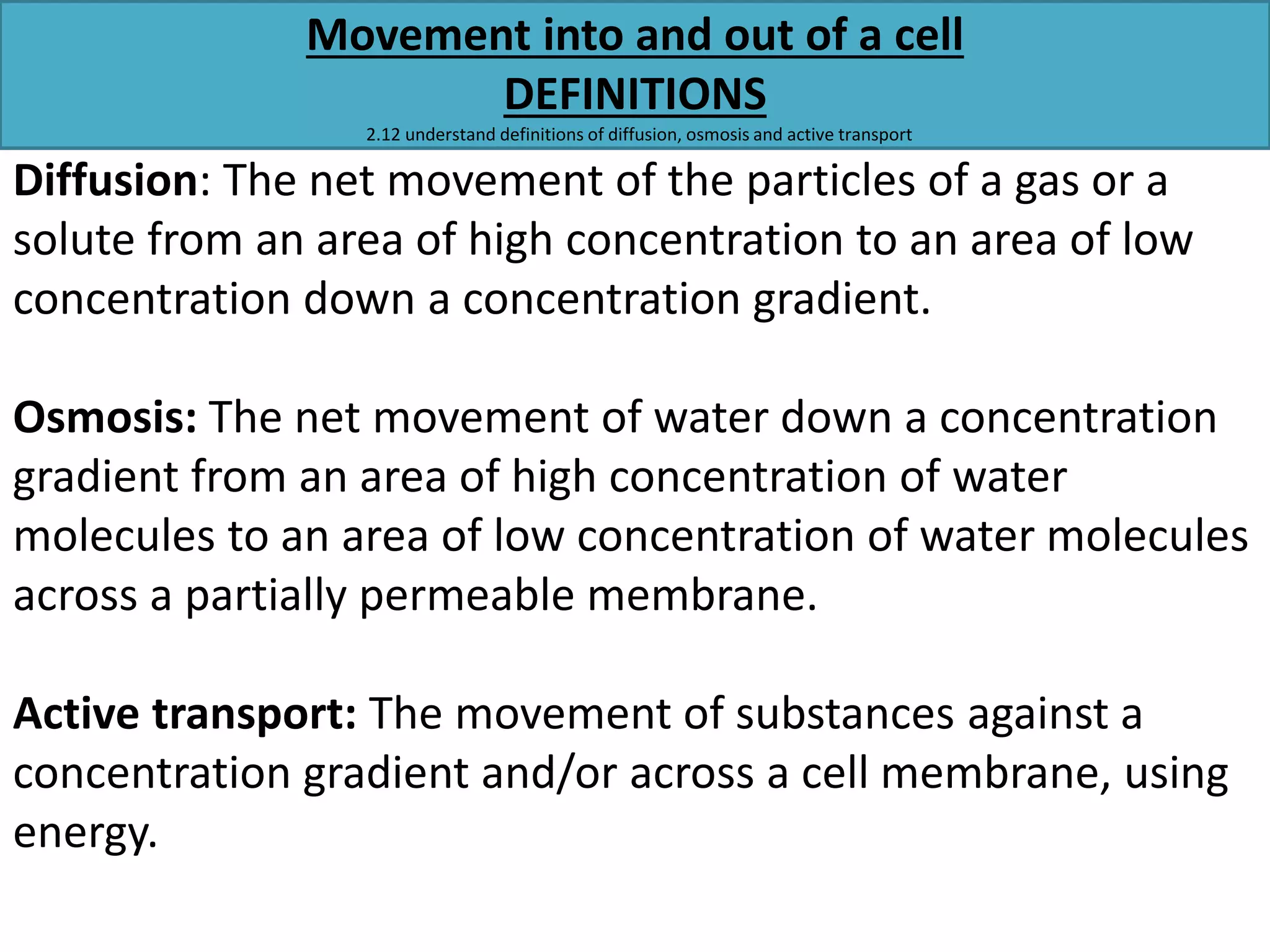 Movement into and out of a cell 
DEFINITIONS 
2.12 understand definitions of diffusion, osmosis and active transport 
Diffusion: The net movement of the particles of a gas or a 
solute from an area of high concentration to an area of low 
concentration down a concentration gradient. 
Osmosis: The net movement of water down a concentration 
gradient from an area of high concentration of water 
molecules to an area of low concentration of water molecules 
across a partially permeable membrane. 
Active transport: The movement of substances against a 
concentration gradient and/or across a cell membrane, using 
energy. 
 