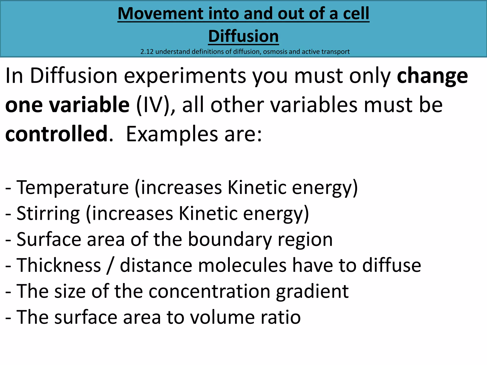 Movement into and out of a cell 
Diffusion 
2.12 understand definitions of diffusion, osmosis and active transport 
In Diffusion experiments you must only change 
one variable (IV), all other variables must be 
controlled. Examples are: 
- Temperature (increases Kinetic energy) 
- Stirring (increases Kinetic energy) 
- Surface area of the boundary region 
- Thickness / distance molecules have to diffuse 
- The size of the concentration gradient 
- The surface area to volume ratio 
 