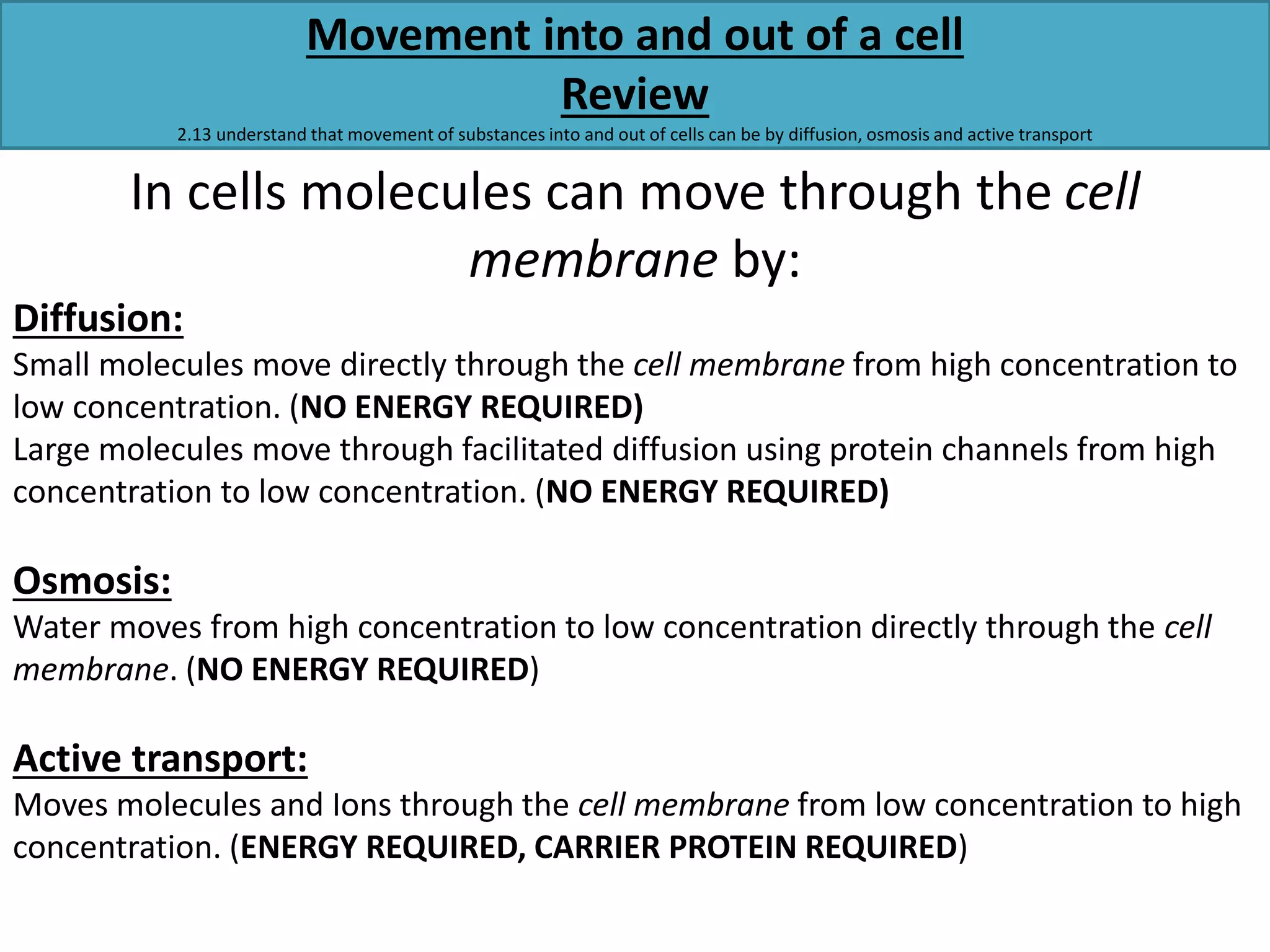 Movement into and out of a cell 
Review 
2.13 understand that movement of substances into and out of cells can be by diffusion, osmosis and active transport 
In cells molecules can move through the cell 
membrane by: 
Diffusion: 
Small molecules move directly through the cell membrane from high concentration to 
low concentration. (NO ENERGY REQUIRED) 
Large molecules move through facilitated diffusion using protein channels from high 
concentration to low concentration. (NO ENERGY REQUIRED) 
Osmosis: 
Water moves from high concentration to low concentration directly through the cell 
membrane. (NO ENERGY REQUIRED) 
Active transport: 
Moves molecules and Ions through the cell membrane from low concentration to high 
concentration. (ENERGY REQUIRED, CARRIER PROTEIN REQUIRED) 
 