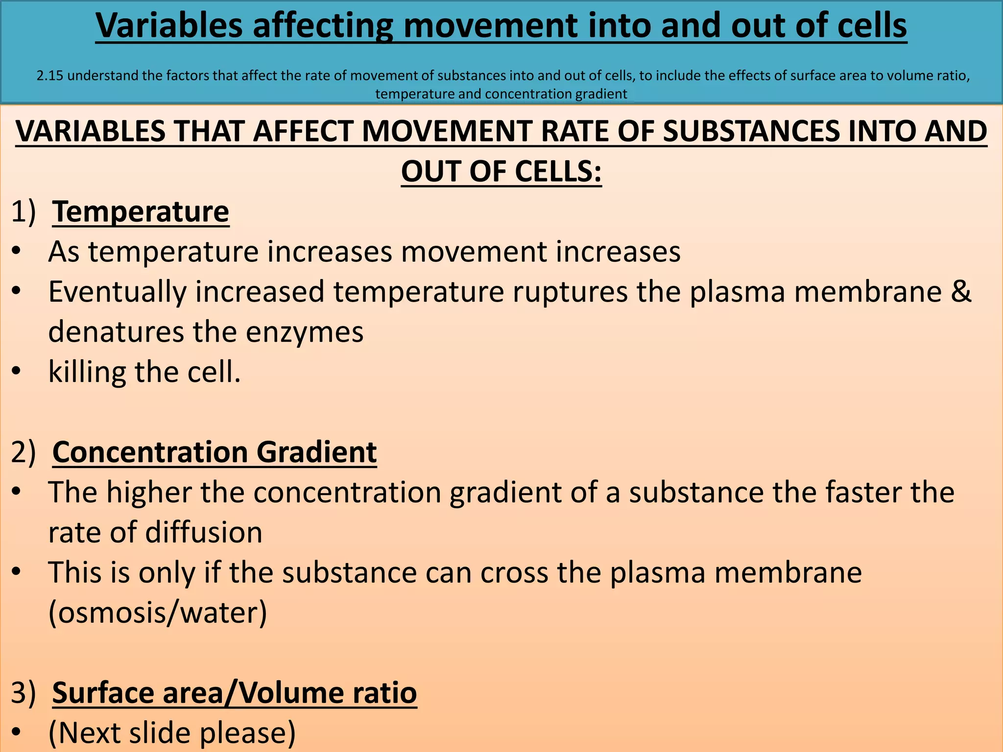 Variables affecting movement into and out of cells 
2.15 understand the factors that affect the rate of movement of substances into and out of cells, to include the effects of surface area to volume ratio, 
temperature and concentration gradient 
VARIABLES THAT AFFECT MOVEMENT RATE OF SUBSTANCES INTO AND 
OUT OF CELLS: 
1) Temperature 
• As temperature increases movement increases 
• Eventually increased temperature ruptures the plasma membrane & 
denatures the enzymes 
• killing the cell. 
2) Concentration Gradient 
• The higher the concentration gradient of a substance the faster the 
rate of diffusion 
• This is only if the substance can cross the plasma membrane 
(osmosis/water) 
3) Surface area/Volume ratio 
• (Next slide please) 
 
