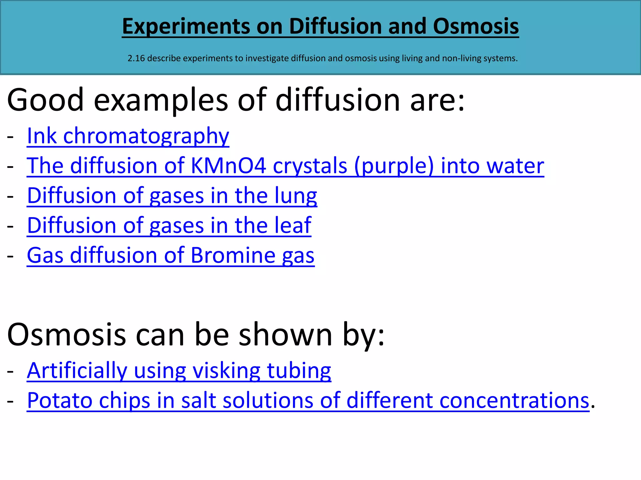 Experiments on Diffusion and Osmosis 
2.16 describe experiments to investigate diffusion and osmosis using living and non-living systems. 
Good examples of diffusion are: 
- Ink chromatography 
- The diffusion of KMnO4 crystals (purple) into water 
- Diffusion of gases in the lung 
- Diffusion of gases in the leaf 
- Gas diffusion of Bromine gas 
Osmosis can be shown by: 
- Artificially using visking tubing 
- Potato chips in salt solutions of different concentrations. 
 