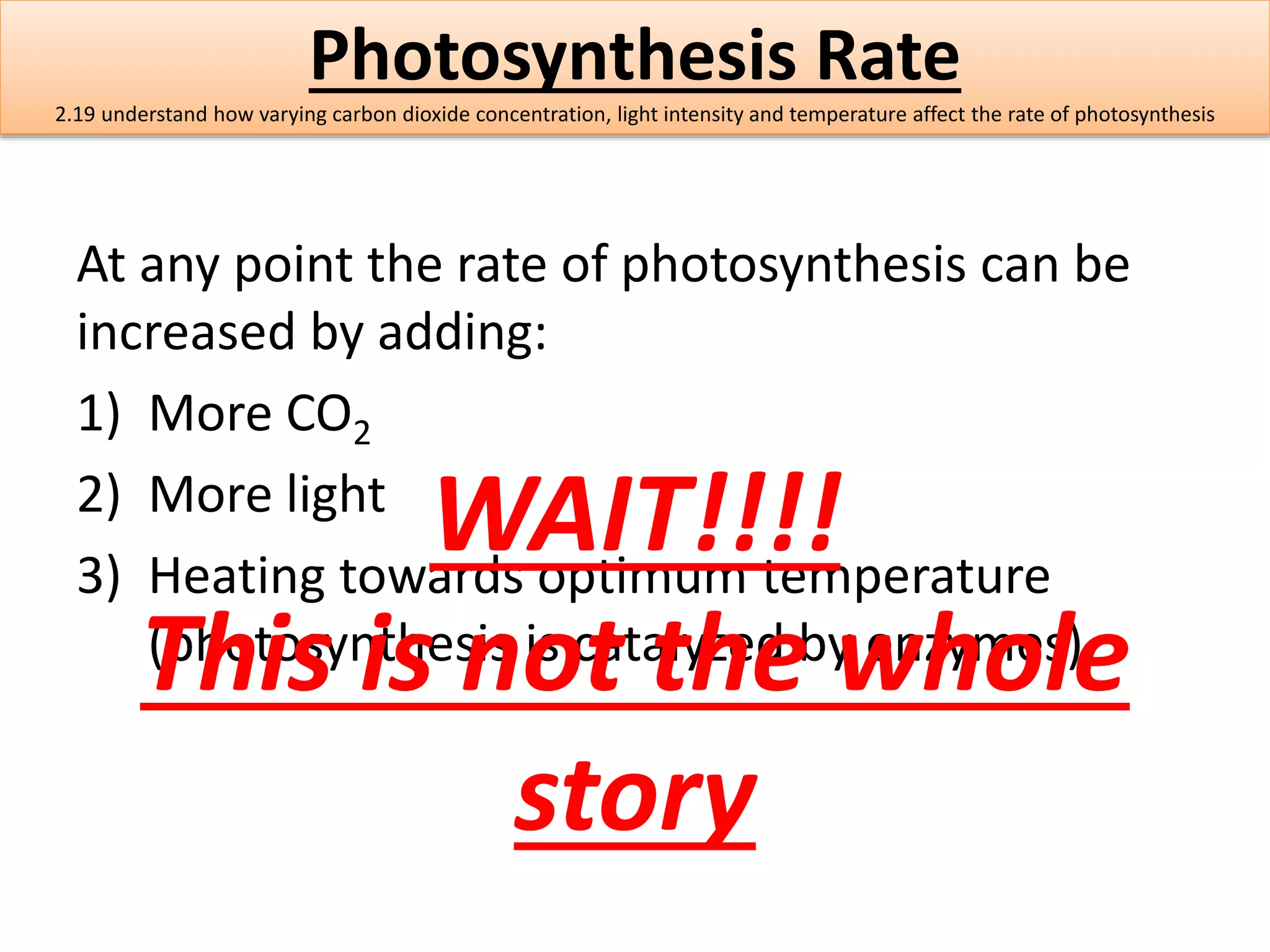 Photosynthesis Rate 
2.19 understand how varying carbon dioxide concentration, light intensity and temperature affect the rate of photosynthesis 
At any point the rate of photosynthesis can be 
increased by adding: 
1) More CO2 
2) More light 
WAIT!!!! 
3) Heating towards optimum temperature 
This (photosynthesis is not is catalyzed the by whole 
enzymes). 
story 
 
