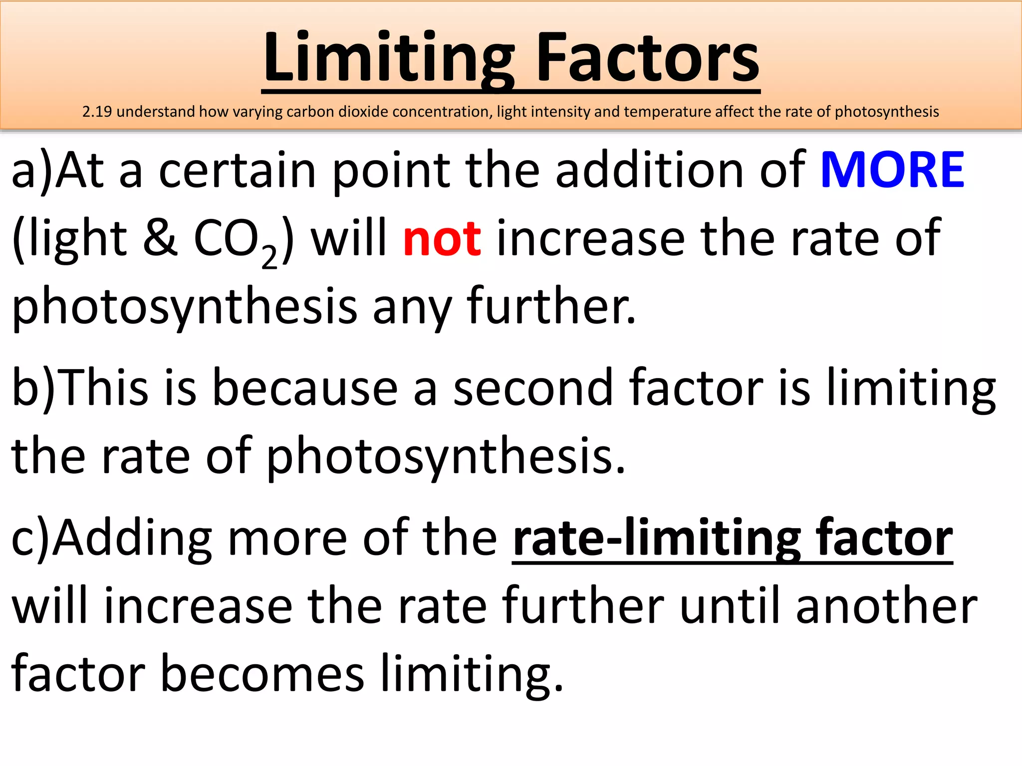 Limiting Factors 
2.19 understand how varying carbon dioxide concentration, light intensity and temperature affect the rate of photosynthesis 
a)At a certain point the addition of MORE 
(light & CO2) will not increase the rate of 
photosynthesis any further. 
b)This is because a second factor is limiting 
the rate of photosynthesis. 
c)Adding more of the rate-limiting factor 
will increase the rate further until another 
factor becomes limiting. 
 