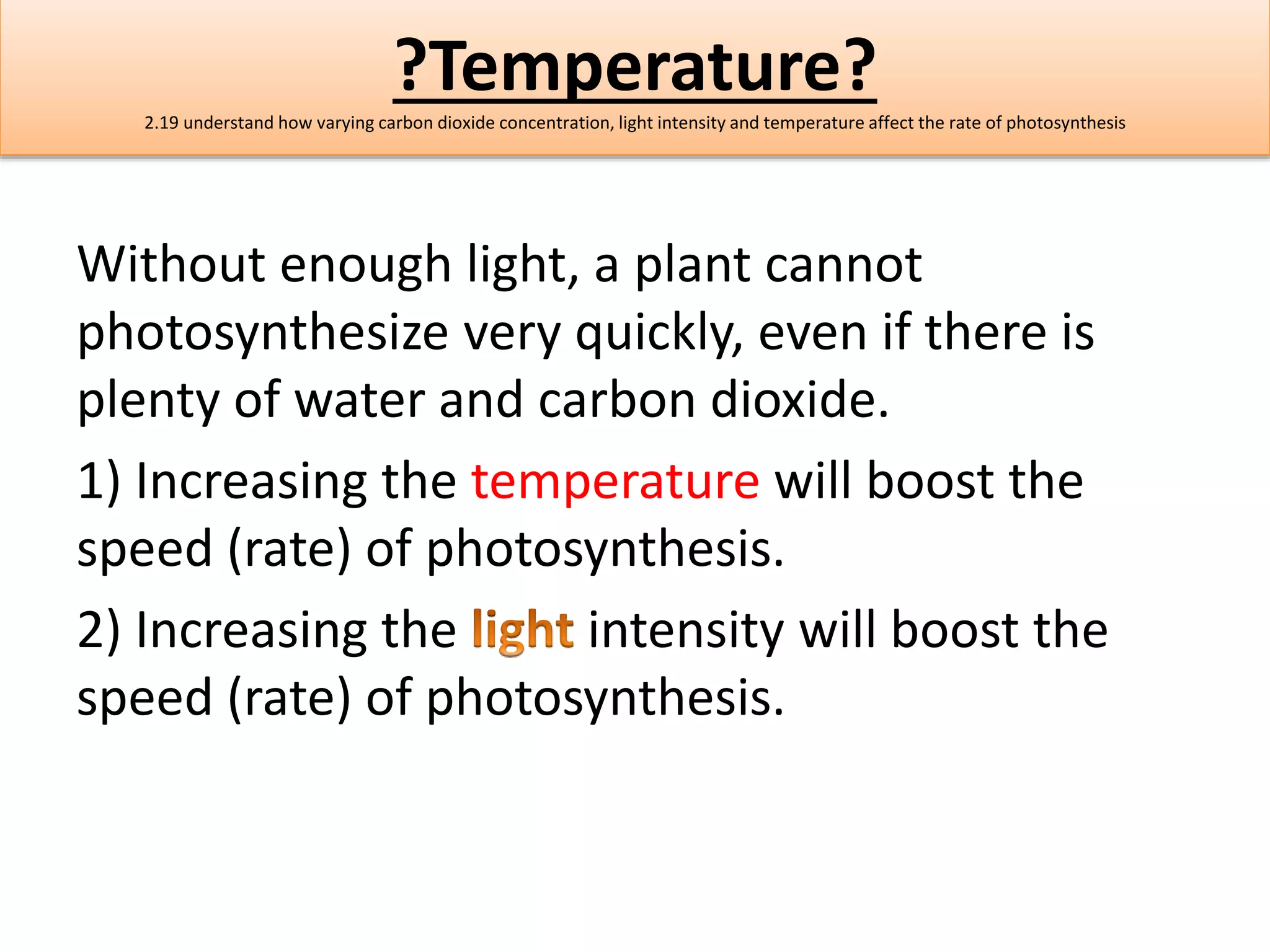 ?Temperature? 
2.19 understand how varying carbon dioxide concentration, light intensity and temperature affect the rate of photosynthesis 
Without enough light, a plant cannot 
photosynthesize very quickly, even if there is 
plenty of water and carbon dioxide. 
1) Increasing the temperature will boost the 
speed (rate) of photosynthesis. 
2) Increasing the intensity will boost the 
speed (rate) of photosynthesis. 
 
