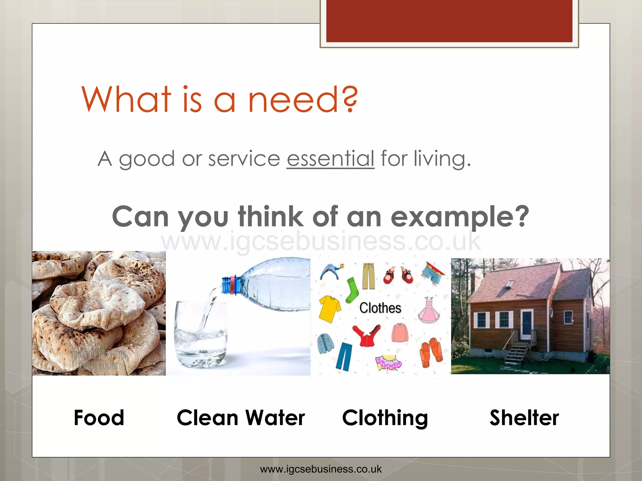 What is a need?
A good or service essential for living.
Can you think of an example?
Food Clean Water Clothing Shelter
www.igcsebusiness.co.uk
www.igcsebusiness.co.uk
 