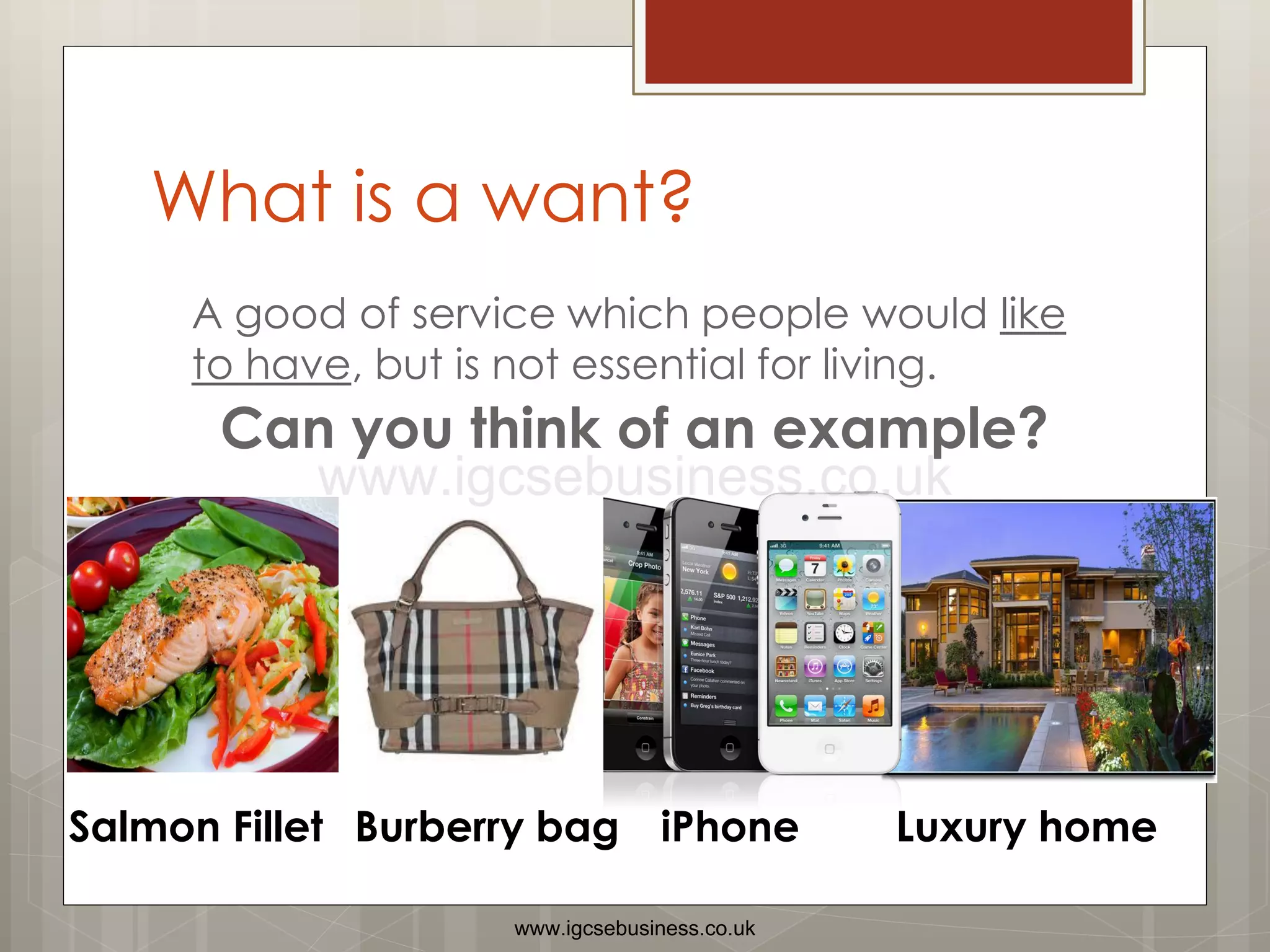 What is a want?
A good of service which people would like
to have, but is not essential for living.
Can you think of an example?
Salmon Fillet iPhone
Burberry bag Luxury home
www.igcsebusiness.co.uk
www.igcsebusiness.co.uk
 