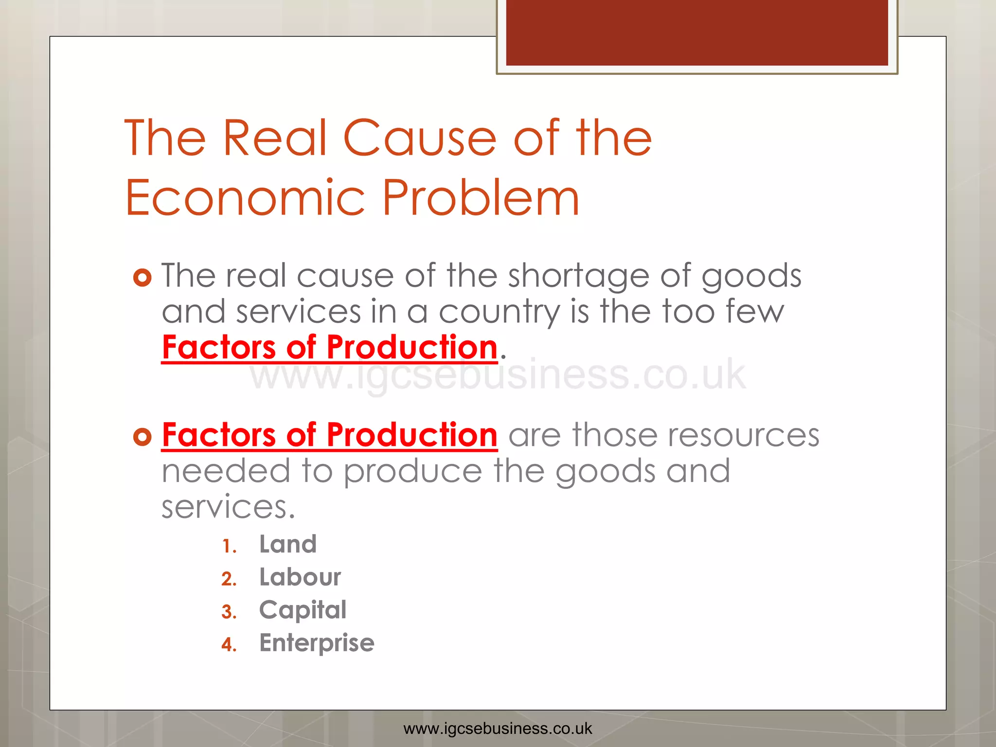 The Real Cause of the
Economic Problem
 The real cause of the shortage of goods
and services in a country is the too few
Factors of Production.
 Factors of Production are those resources
needed to produce the goods and
services.
1. Land
2. Labour
3. Capital
4. Enterprise
www.igcsebusiness.co.uk
www.igcsebusiness.co.uk
 