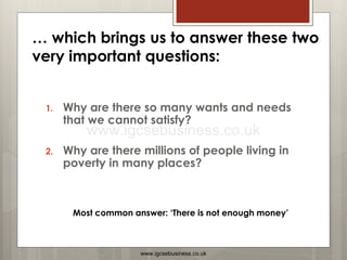 1. Why are there so many wants and needs
that we cannot satisfy?
2. Why are there millions of people living in
poverty in many places?
Most common answer: ‘There is not enough money’
… which brings us to answer these two
very important questions:
www.igcsebusiness.co.uk
www.igcsebusiness.co.uk
 