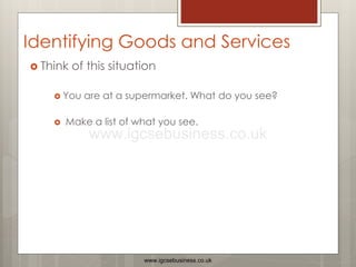 Identifying Goods and Services
 Think of this situation
 You are at a supermarket. What do you see?
 Make a list of what you see.
www.igcsebusiness.co.uk
www.igcsebusiness.co.uk
 