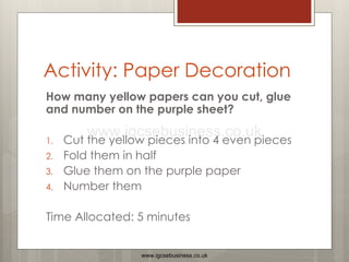 Activity: Paper Decoration
How many yellow papers can you cut, glue
and number on the purple sheet?
1. Cut the yellow pieces into 4 even pieces
2. Fold them in half
3. Glue them on the purple paper
4. Number them
Time Allocated: 5 minutes
www.igcsebusiness.co.uk
www.igcsebusiness.co.uk
 
