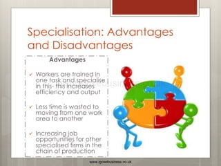 Specialisation: Advantages
and Disadvantages
Advantages
 Workers are trained in
one task and specialise
in this- this increases
efficiency and output
 Less time is wasted to
moving from one work
area to another
 Increasing job
opportunities for other
specialised firms in the
chain of production
www.igcsebusiness.co.uk
www.igcsebusiness.co.uk
 
