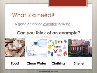 What is a need?
A good or service essential for living.
Can you think of an example?
Food Clean Water Clothing Shelter
www.igcsebusiness.co.uk
www.igcsebusiness.co.uk
 