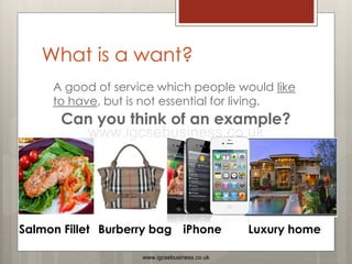 What is a want?
A good of service which people would like
to have, but is not essential for living.
Can you think of an example?
Salmon Fillet iPhone
Burberry bag Luxury home
www.igcsebusiness.co.uk
www.igcsebusiness.co.uk
 