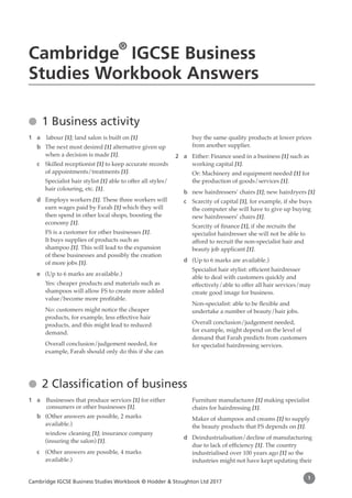 Cambridge IGCSE Business Studies Workbook © Hodder & Stoughton Ltd 2017
1
●
● 1 Business activity
1 a labour [1]; land salon is built on [1]
b The next most desired [1] alternative given up
when a decision is made [1].
c Skilled receptionist [1] to keep accurate records
of appointments/treatments [1].
Specialist hair stylist [1] able to offer all styles/
hair colouring, etc. [1].
d Employs workers [1]. These three workers will
earn wages paid by Farah [1] which they will
then spend in other local shops, boosting the
economy [1].
FS is a customer for other businesses [1].
It buys supplies of products such as
shampoo [1]. This will lead to the expansion
of these businesses and possibly the creation
of more jobs [1].
e (Up to 6 marks are available.)
Yes: cheaper products and materials such as
shampoos will allow FS to create more added
value/become more profitable.
No: customers might notice the cheaper
products, for example, less effective hair
products, and this might lead to reduced
demand.
Overall conclusion/judgement needed, for
example, Farah should only do this if she can
buy the same quality products at lower prices
from another supplier.
2 a 
Either: Finance used in a business [1] such as
working capital [1].
Or: Machinery and equipment needed [1] for
the production of goods/services [1].
b new hairdressers’ chairs [1]; new hairdryers [1]
c Scarcity of capital [1], for example, if she buys
the computer she will have to give up buying
new hairdressers’ chairs [1].
Scarcity of finance [1], if she recruits the
specialist hairdresser she will not be able to
afford to recruit the non-specialist hair and
beauty job applicant [1].
d (Up to 6 marks are available.)
Specialist hair stylist: efficient hairdresser
able to deal with customers quickly and
effectively/able to offer all hair services/may
create good image for business.
Non-specialist: able to be flexible and
undertake a number of beauty/hair jobs.
Overall conclusion/judgement needed,
for example, might depend on the level of
demand that Farah predicts from customers
for specialist hairdressing services.
●
● 2 Classification of business
1 a 
Businesses that produce services [1] for either
consumers or other businesses [1].
b (Other answers are possible, 2 marks
available.)
window cleaning [1]; insurance company
(insuring the salon) [1].
c (Other answers are possible, 4 marks
available.)
Furniture manufacturer [1] making specialist
chairs for hairdressing [1].
Maker of shampoos and creams [1] to supply
the beauty products that FS depends on [1].
d Deindustrialisation/decline of manufacturing
due to lack of efficiency [1]. The country
industrialised over 100 years ago [1] so the
industries might not have kept updating their
Cambridge IGCSE Business
Studies Workbook Answers
 