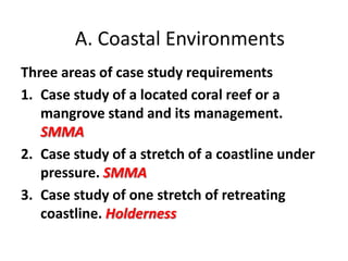 A. Coastal Environments
Three areas of case study requirements
1. Case study of a located coral reef or a
   mangrove stand and its management.
   SMMA
2. Case study of a stretch of a coastline under
   pressure. SMMA
3. Case study of one stretch of retreating
   coastline. Holderness
 