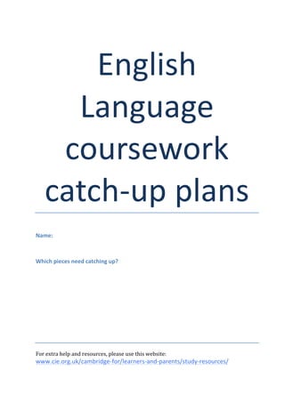 ! 
English( 
Language' 
coursework) 
catch"up#plans! 
! 
Name:& 
!! 
Which&pieces&need&catching&up?& 
!!!!!!!!! 
! 
For!extra!help!and!resources,!please!use!this!website:! 
www.cie.org.uk/cambridge"for/learners"and"parents/study"resources/& 
 