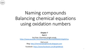 Naming compounds
Balancing chemical equations
using oxidation numbers
Chapter 7
Part 3
YouTube: Chemistry bright minds
https://www.youtube.com/channel/UCzXxV4xER9NIWt316gfeO1w
Visit us on
Blog: http://chemistrybrightminds.blogspot.com
Facebook: https://www.facebook.com/BrightMinds
1
 