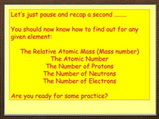 Let’s just pause and recap a second ………
You should now know how to find out for any
given element:
The Relative Atomic Mass (Mass number)
The Atomic Number
The Number of Protons
The Number of Neutrons
The Number of Electrons
Are you ready for some practice?
 