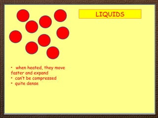 LIQUIDS
• when heated, they move
faster and expand
• can’t be compressed
• quite dense
 