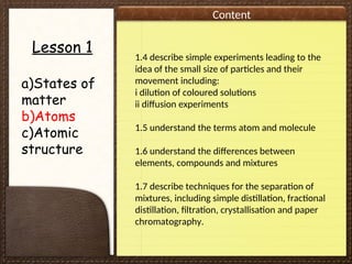 Content
Lesson 1
a)States of
matter
b)Atoms
c)Atomic
structure
1.4 describe simple experiments leading to the
idea of the small size of particles and their
movement including:
i dilution of coloured solutions
ii diffusion experiments
1.5 understand the terms atom and molecule
1.6 understand the differences between
elements, compounds and mixtures
1.7 describe techniques for the separation of
mixtures, including simple distillation, fractional
distillation, filtration, crystallisation and paper
chromatography.
 