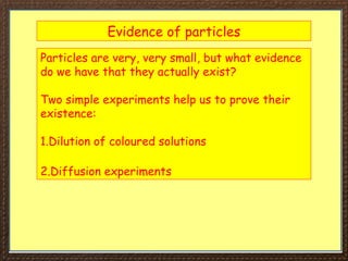 Evidence of particles
Particles are very, very small, but what evidence
do we have that they actually exist?
Two simple experiments help us to prove their
existence:
1.Dilution of coloured solutions
2.Diffusion experiments
 