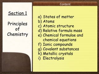 Content
Section 1
Principles
of
Chemistry
a) States of matter
b) Atoms
c) Atomic structure
d) Relative formula mass
e) Chemical formulae and
chemical equations
f) Ionic compounds
g) Covalent substances
h) Metallic crystals
i) Electrolysis
 