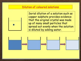 Dilution of coloured solutions
Serial dilution of a solution such as
copper sulphate provides evidence
that the original crystal was made
up of many small particles that
spread out evenly when the solution
is diluted by adding water.
 