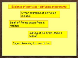 Evidence of particles – diffusion experiments
Other examples of diffusion
include:
Smell of frying bacon from a
kitchen
Leaking of air from inside a
balloon
Sugar dissolving in a cup of tea
 