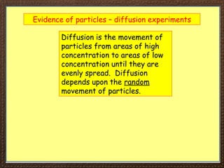 Evidence of particles – diffusion experiments
Diffusion is the movement of
particles from areas of high
concentration to areas of low
concentration until they are
evenly spread. Diffusion
depends upon the random
movement of particles.
 