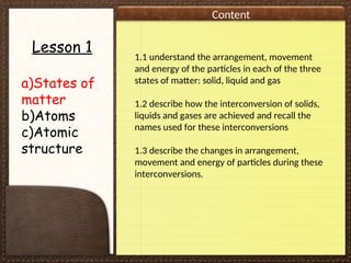Content
Lesson 1
a)States of
matter
b)Atoms
c)Atomic
structure
1.1 understand the arrangement, movement
and energy of the particles in each of the three
states of matter: solid, liquid and gas
1.2 describe how the interconversion of solids,
liquids and gases are achieved and recall the
names used for these interconversions
1.3 describe the changes in arrangement,
movement and energy of particles during these
interconversions.
 