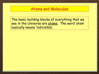 Atoms and Molecules
The basic building blocks of everything that we
see in the Universe are atoms. The word ‘atom’
basically means ‘indivisible’.
 
