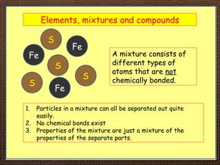 Elements, mixtures and compounds
A mixture consists of
different types of
atoms that are not
chemically bonded.
Fe
Fe
Fe
S
S
S
S
1. Particles in a mixture can all be separated out quite
easily.
2. No chemical bonds exist
3. Properties of the mixture are just a mixture of the
properties of the separate parts.
 
