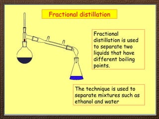 Fractional distillation
Fractional
distillation is used
to separate two
liquids that have
different boiling
points.
The technique is used to
separate mixtures such as
ethanol and water
 