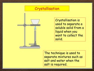 Crystallisation
Crystallisation is
used to separate a
soluble solid from a
liquid when you
want to collect the
solid.
The technique is used to
separate mixtures such as
salt and water when the
salt is required.
 