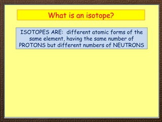What is an isotope?
ISOTOPES ARE: different atomic forms of the
same element, having the same number of
PROTONS but different numbers of NEUTRONS
 