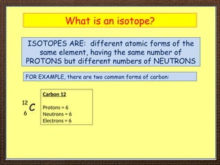 What is an isotope?
ISOTOPES ARE: different atomic forms of the
same element, having the same number of
PROTONS but different numbers of NEUTRONS
FOR EXAMPLE, there are two common forms of carbon:
C
12
6
Carbon 12
Protons = 6
Neutrons = 6
Electrons = 6
 