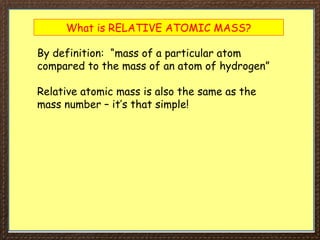 What is RELATIVE ATOMIC MASS?
By definition: “mass of a particular atom
compared to the mass of an atom of hydrogen”
Relative atomic mass is also the same as the
mass number – it’s that simple!
 