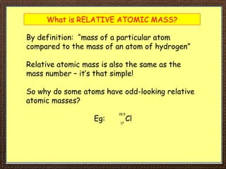 What is RELATIVE ATOMIC MASS?
By definition: “mass of a particular atom
compared to the mass of an atom of hydrogen”
Relative atomic mass is also the same as the
mass number – it’s that simple!
So why do some atoms have odd-looking relative
atomic masses?
Eg: Cl
35.5
17
 