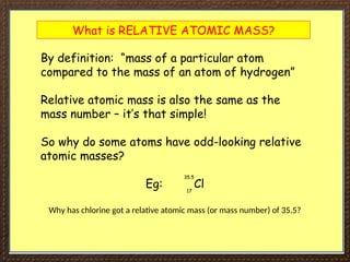 What is RELATIVE ATOMIC MASS?
By definition: “mass of a particular atom
compared to the mass of an atom of hydrogen”
Relative atomic mass is also the same as the
mass number – it’s that simple!
So why do some atoms have odd-looking relative
atomic masses?
Eg: Cl
35.5
17
Why has chlorine got a relative atomic mass (or mass number) of 35.5?
 