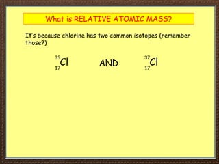 What is RELATIVE ATOMIC MASS?
It’s because chlorine has two common isotopes (remember
those?)
Cl
35
17
Cl
37
17
AND
 