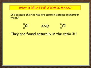 What is RELATIVE ATOMIC MASS?
It’s because chlorine has two common isotopes (remember
those?)
Cl
35
17
Cl
37
17
AND
They are found naturally in the ratio 3:1
 