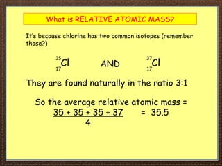 What is RELATIVE ATOMIC MASS?
It’s because chlorine has two common isotopes (remember
those?)
Cl
35
17
Cl
37
17
AND
They are found naturally in the ratio 3:1
So the average relative atomic mass =
35 + 35 + 35 + 37 = 35.5
4
 