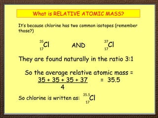 What is RELATIVE ATOMIC MASS?
It’s because chlorine has two common isotopes (remember
those?)
Cl
35
17
Cl
37
17
AND
They are found naturally in the ratio 3:1
So the average relative atomic mass =
35 + 35 + 35 + 37 = 35.5
4
So chlorine is written as: Cl
35.5
17
 