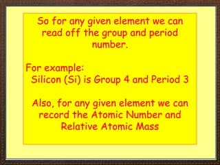 So for any given element we can
read off the group and period
number.
For example:
Silicon (Si) is Group 4 and Period 3
Also, for any given element we can
record the Atomic Number and
Relative Atomic Mass
 