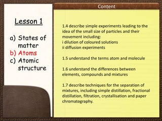 Content
Lesson 1
a) States of
matter
b) Atoms
c) Atomic
structure
1.4 describe simple experiments leading to the
idea of the small size of particles and their
movement including:
i dilution of coloured solutions
ii diffusion experiments
1.5 understand the terms atom and molecule
1.6 understand the differences between
elements, compounds and mixtures
1.7 describe techniques for the separation of
mixtures, including simple distillation, fractional
distillation, filtration, crystallisation and paper
chromatography.
 