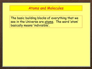 Atoms and Molecules
The basic building blocks of everything that we
see in the Universe are atoms. The word ‘atom’
basically means ‘indivisible’.
 