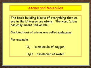 Atoms and Molecules
The basic building blocks of everything that we
see in the Universe are atoms. The word ‘atom’
basically means ‘indivisible’.
Combinations of atoms are called molecules.
For example:
O2 - a molecule of oxygen
H2O - a molecule of water
 