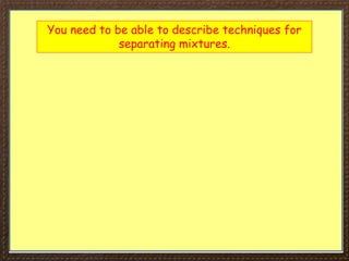 You need to be able to describe techniques for
separating mixtures.
 