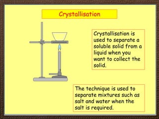 Crystallisation
Crystallisation is
used to separate a
soluble solid from a
liquid when you
want to collect the
solid.
The technique is used to
separate mixtures such as
salt and water when the
salt is required.
 